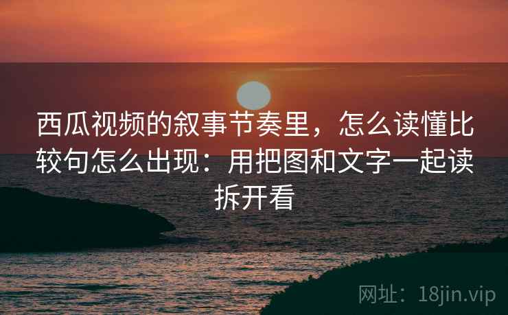 西瓜视频的叙事节奏里，怎么读懂比较句怎么出现：用把图和文字一起读拆开看