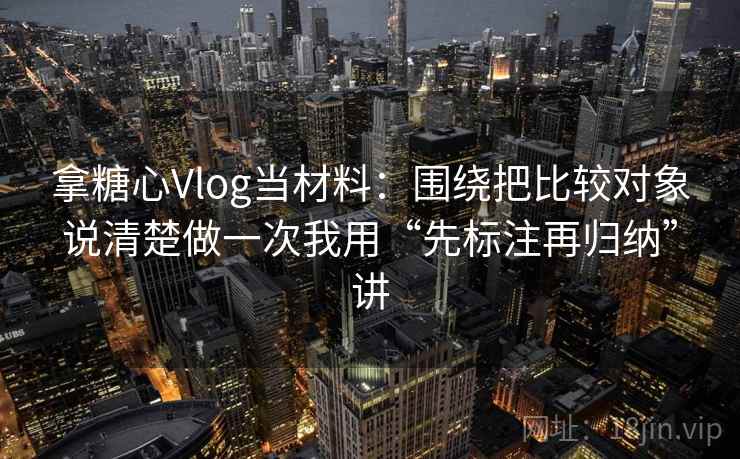 拿糖心Vlog当材料：围绕把比较对象说清楚做一次我用“先标注再归纳”讲