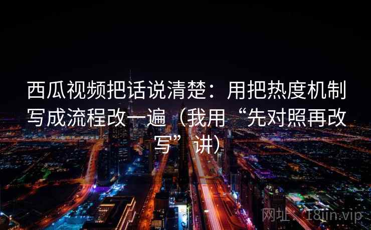 西瓜视频把话说清楚:用把热度机制写成流程改一遍(我用“先对照再改写”讲) 西瓜视频把话说清楚:用把热度机制写成流程改一遍(我用“先对照再改写”讲)
