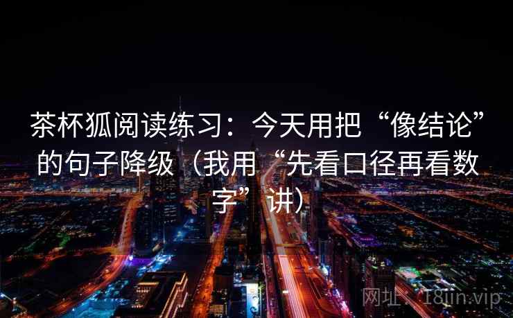 茶杯狐阅读练习：今天用把“像结论”的句子降级（我用“先看口径再看数字”讲）