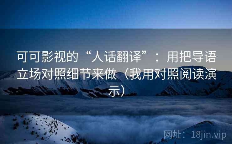 可可影视的“人话翻译”:用把导语立场对照细节来做(我用对照阅读演示)
