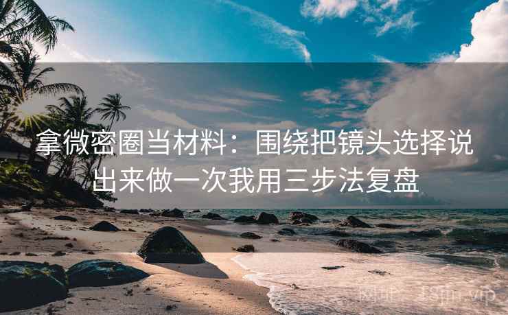 拿微密圈当材料：围绕把镜头选择说出来做一次我用三步法复盘