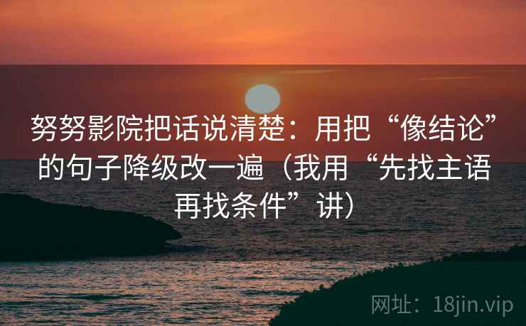 努努影院把话说清楚:用把“像结论”的句子降级改一遍(我用“先找主语再找条件”讲) 努努影院把话说清楚:用把“像结论”的句子降级改一遍(我用“先找主语再找条件”讲)