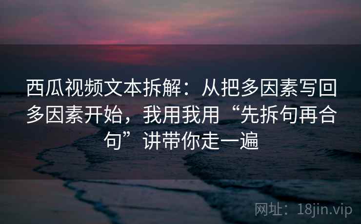 西瓜视频文本拆解:从把多因素写回多因素开始,我用我用“先拆句再合句”讲带你走一遍 西瓜视频文本拆解:从把多因素写回多因素开始,我用我用“先拆句再合句”讲带你走一遍