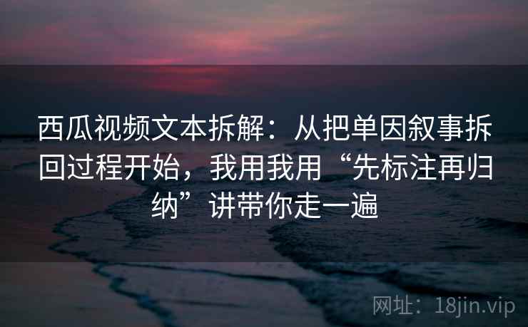 西瓜视频文本拆解:从把单因叙事拆回过程开始,我用我用“先标注再归纳”讲带你走一遍 西瓜视频文本拆解:从把单因叙事拆回过程开始,我用我用“先标注再归纳”讲带你走一遍