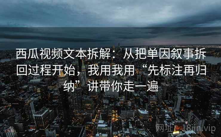 西瓜视频文本拆解:从把单因叙事拆回过程开始,我用我用“先标注再归纳”讲带你走一遍 西瓜视频文本拆解:从把单因叙事拆回过程开始,我用我用“先标注再归纳”讲带你走一遍