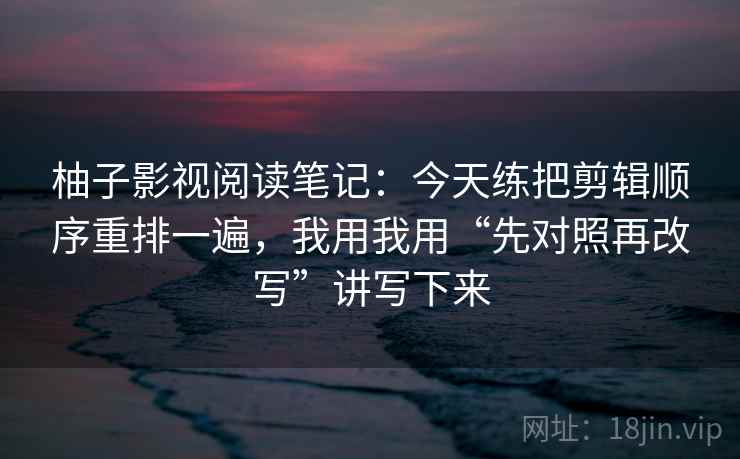 柚子影视阅读笔记:今天练把剪辑顺序重排一遍,我用我用“先对照再改写”讲写下来 柚子影视阅读笔记:今天练把剪辑顺序重排一遍,我用我用“先对照再改写”讲写下来